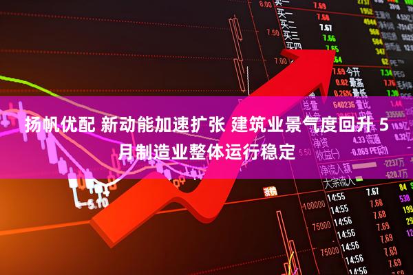扬帆优配 新动能加速扩张 建筑业景气度回升 5月制造业整体运行稳定