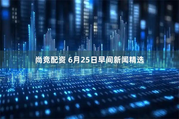 尚竞配资 6月25日早间新闻精选