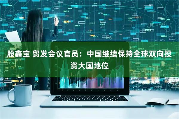 股鑫宝 贸发会议官员：中国继续保持全球双向投资大国地位