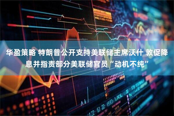 华盈策略 特朗普公开支持美联储主席沃什 敦促降息并指责部分美联储官员“动机不纯”