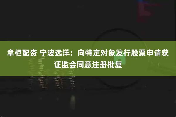 拿柜配资 宁波远洋：向特定对象发行股票申请获证监会同意注册批复